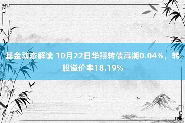 基金动态解读 10月22日华翔转债高潮0.04%，转股溢价率18.19%