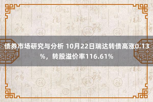 债券市场研究与分析 10月22日瑞达转债高涨0.13%，转股溢价率116.61%