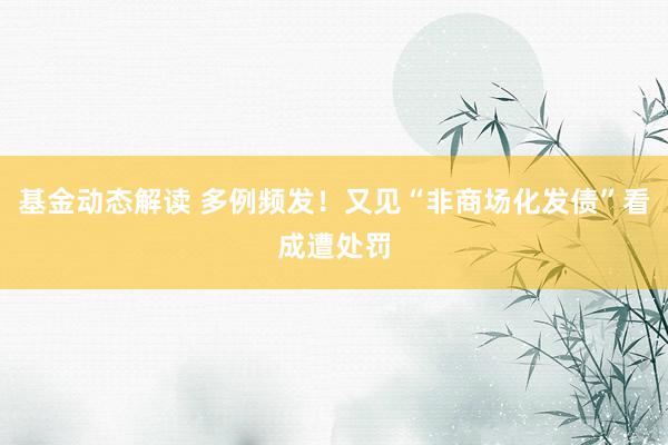 基金动态解读 多例频发！又见“非商场化发债”看成遭处罚