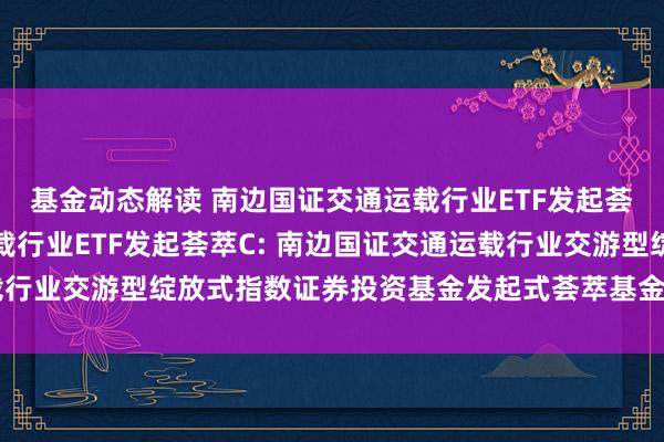 基金动态解读 南边国证交通运载行业ETF发起荟萃A,南边国证交通运载行业ETF发起荟萃C: 南边国证交通运载行业交游型绽放式指数证券投资基金发起式荟萃基金招募讲明书(更新)