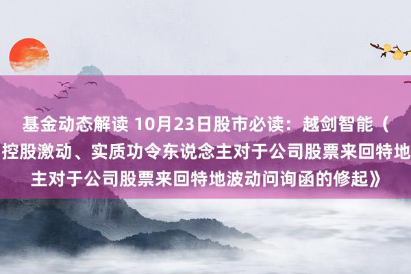 基金动态解读 10月23日股市必读：越剑智能（603095）新发布《控股激动、实质功令东说念主对于公司股票来回特地波动问询函的修起》