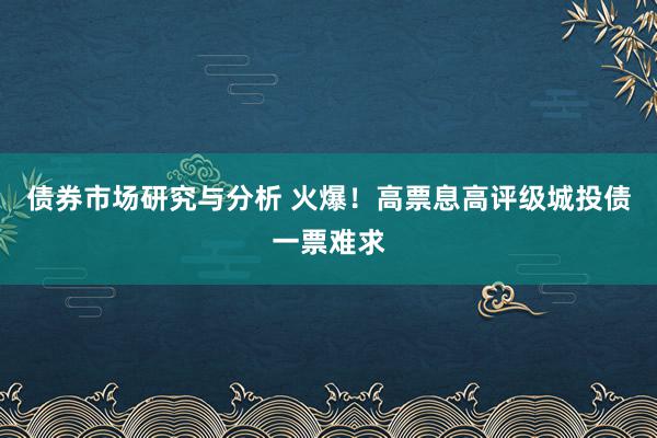 债券市场研究与分析 火爆！高票息高评级城投债一票难求