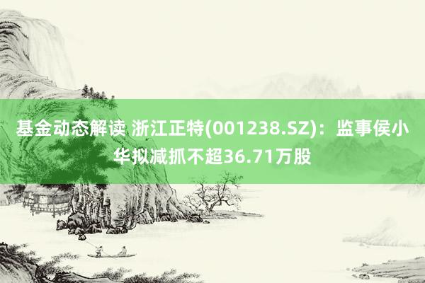 基金动态解读 浙江正特(001238.SZ)：监事侯小华拟减抓不超36.71万股