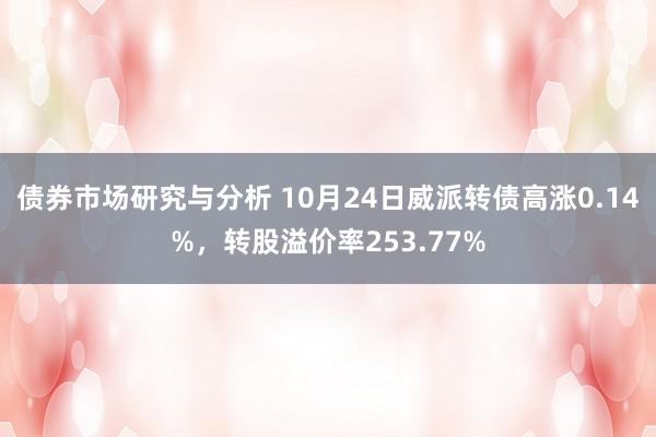 债券市场研究与分析 10月24日威派转债高涨0.14%，转股溢价率253.77%