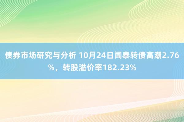 债券市场研究与分析 10月24日闻泰转债高潮2.76%，转股溢价率182.23%