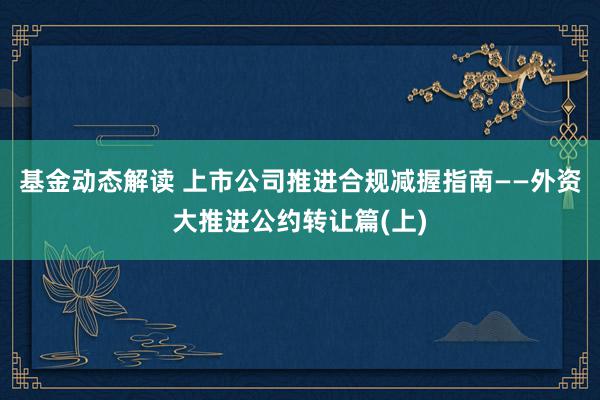 基金动态解读 上市公司推进合规减握指南——外资大推进公约转让篇(上)