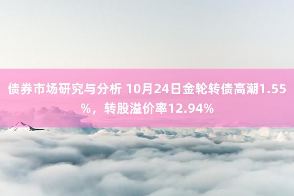 债券市场研究与分析 10月24日金轮转债高潮1.55%，转股溢价率12.94%