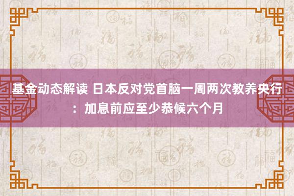 基金动态解读 日本反对党首脑一周两次教养央行：加息前应至少恭候六个月