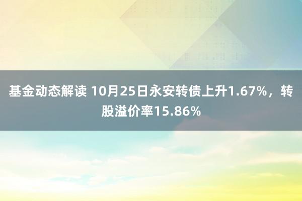 基金动态解读 10月25日永安转债上升1.67%，转股溢价率15.86%