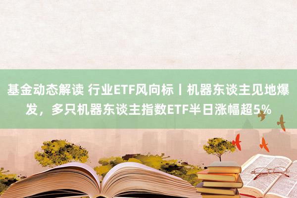 基金动态解读 行业ETF风向标丨机器东谈主见地爆发，多只机器东谈主指数ETF半日涨幅超5%