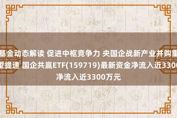 基金动态解读 促进中枢竞争力 央国企战新产业并购重组有望提速 国企共赢ETF(159719)最新资金净流入近3300万元