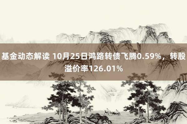 基金动态解读 10月25日鸿路转债飞腾0.59%，转股溢价率126.01%