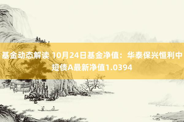 基金动态解读 10月24日基金净值：华泰保兴恒利中短债A最新净值1.0394