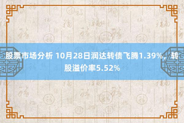 股票市场分析 10月28日润达转债飞腾1.39%，转股溢价率5.52%