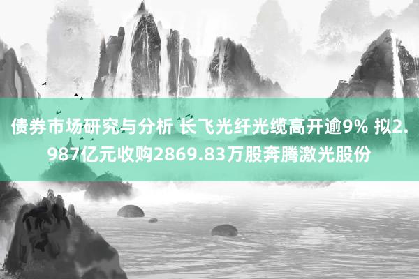 债券市场研究与分析 长飞光纤光缆高开逾9% 拟2.987亿元收购2869.83万股奔腾激光股份