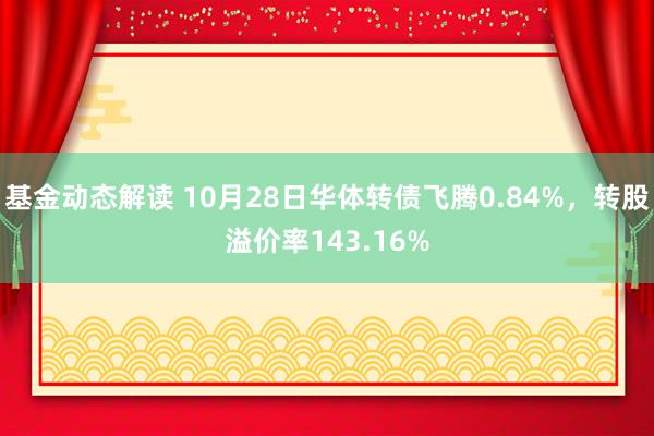 基金动态解读 10月28日华体转债飞腾0.84%，转股溢价率143.16%