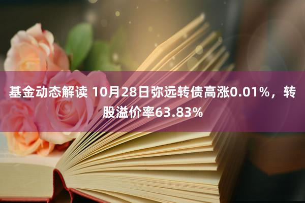 基金动态解读 10月28日弥远转债高涨0.01%，转股溢价率63.83%