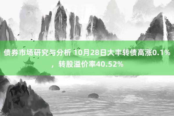 债券市场研究与分析 10月28日大丰转债高涨0.1%，转股溢价率40.52%