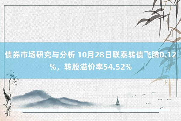 债券市场研究与分析 10月28日联泰转债飞腾0.12%，转股溢价率54.52%