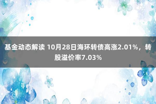 基金动态解读 10月28日海环转债高涨2.01%，转股溢价率7.03%