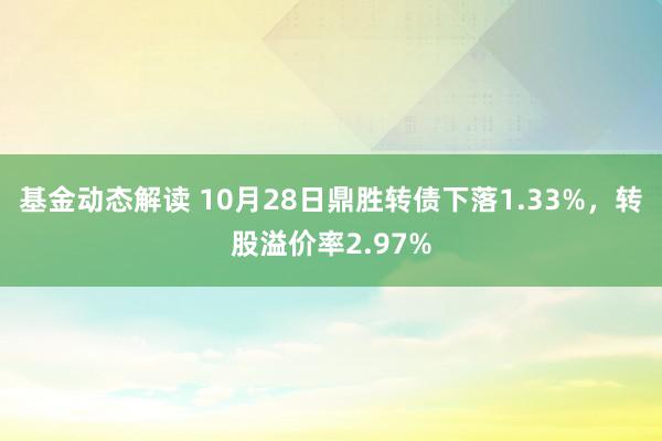 基金动态解读 10月28日鼎胜转债下落1.33%，转股溢价率2.97%