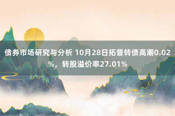 债券市场研究与分析 10月28日拓普转债高潮0.02%，转股溢价率27.01%