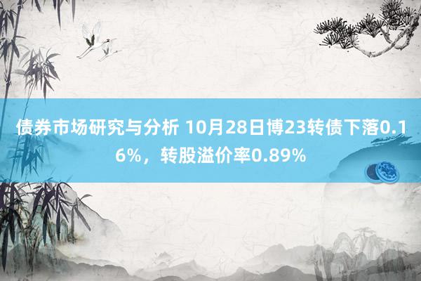 债券市场研究与分析 10月28日博23转债下落0.16%，转股溢价率0.89%