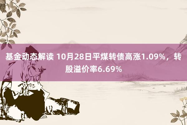 基金动态解读 10月28日平煤转债高涨1.09%，转股溢价率6.69%