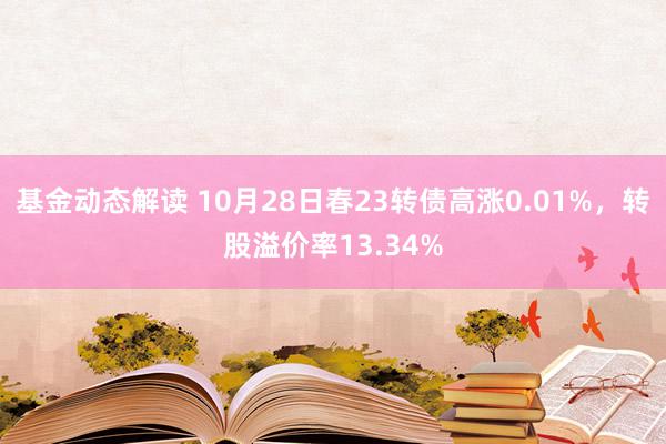 基金动态解读 10月28日春23转债高涨0.01%，转股溢价率13.34%