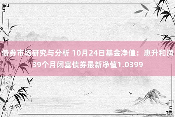 债券市场研究与分析 10月24日基金净值：惠升和润39个月闭塞债券最新净值1.0399