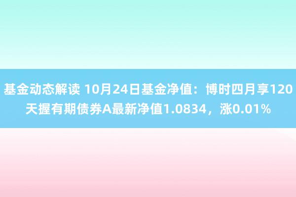 基金动态解读 10月24日基金净值：博时四月享120天握有期债券A最新净值1.0834，涨0.01%