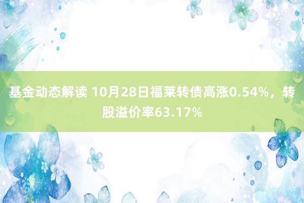 基金动态解读 10月28日福莱转债高涨0.54%，转股溢价率63.17%