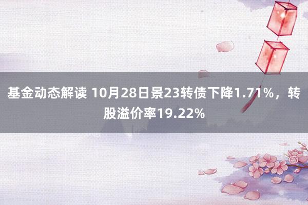 基金动态解读 10月28日景23转债下降1.71%，转股溢价率19.22%