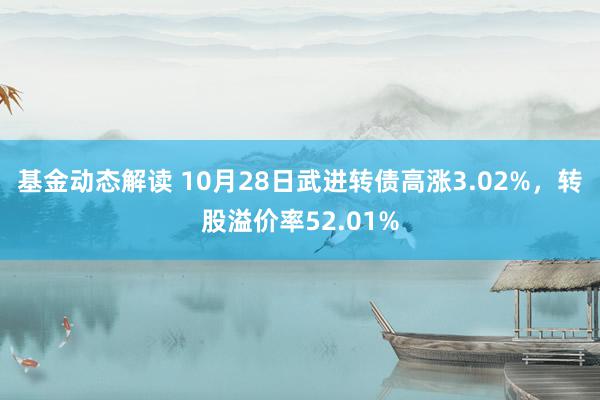 基金动态解读 10月28日武进转债高涨3.02%，转股溢价率52.01%