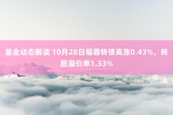 基金动态解读 10月28日福蓉转债高涨0.43%，转股溢价率1.33%