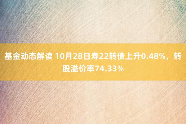 基金动态解读 10月28日寿22转债上升0.48%，转股溢价率74.33%