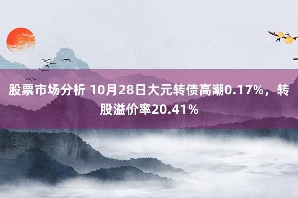 股票市场分析 10月28日大元转债高潮0.17%，转股溢价率20.41%