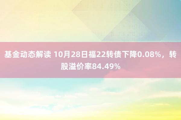 基金动态解读 10月28日福22转债下降0.08%，转股溢价率84.49%