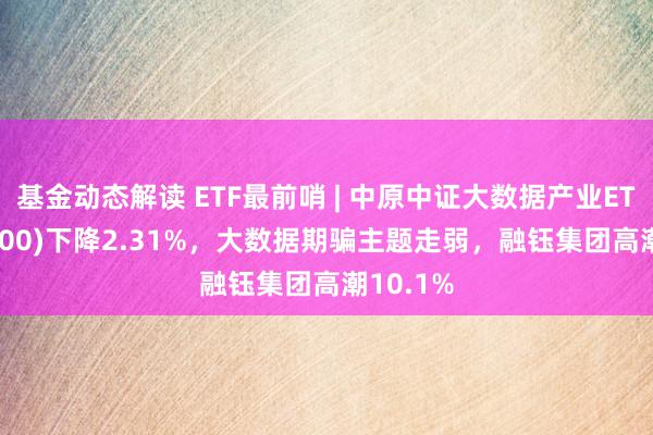 基金动态解读 ETF最前哨 | 中原中证大数据产业ETF(516000)下降2.31%，大数据期骗主题走弱，融钰集团高潮10.1%