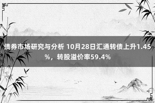 债券市场研究与分析 10月28日汇通转债上升1.45%，转股溢价率59.4%