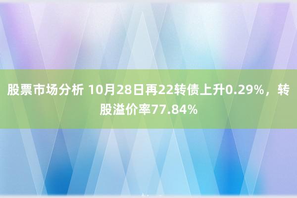 股票市场分析 10月28日再22转债上升0.29%，转股溢价率77.84%