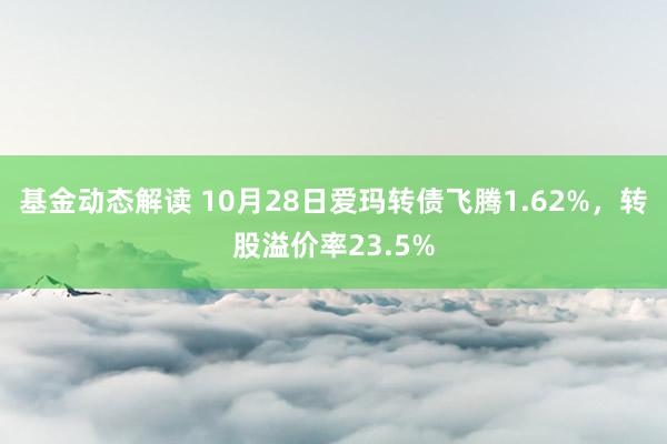 基金动态解读 10月28日爱玛转债飞腾1.62%，转股溢价率23.5%