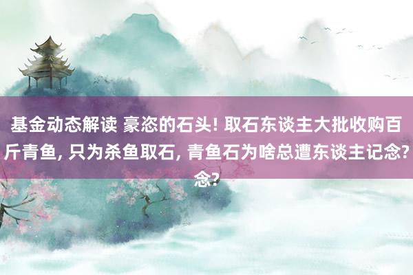 基金动态解读 豪恣的石头! 取石东谈主大批收购百斤青鱼, 只为杀鱼取石, 青鱼石为啥总遭东谈主记念?