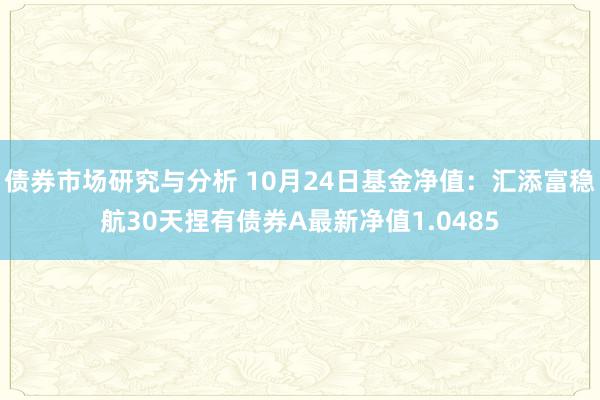 债券市场研究与分析 10月24日基金净值：汇添富稳航30天捏有债券A最新净值1.0485