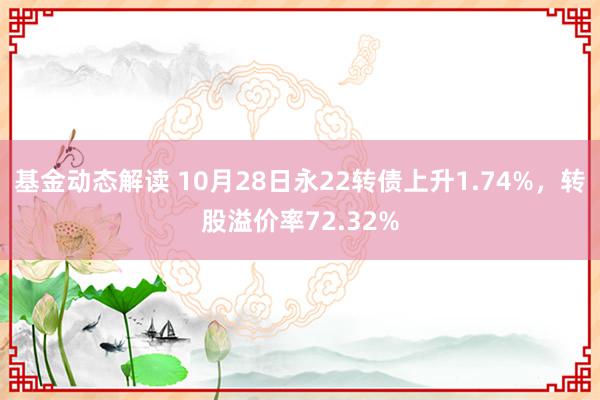 基金动态解读 10月28日永22转债上升1.74%，转股溢价率72.32%