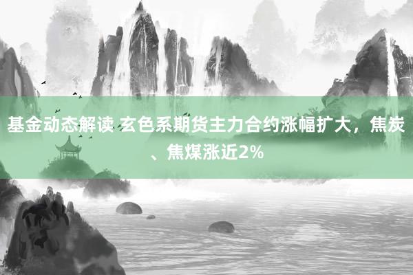 基金动态解读 玄色系期货主力合约涨幅扩大，焦炭、焦煤涨近2%