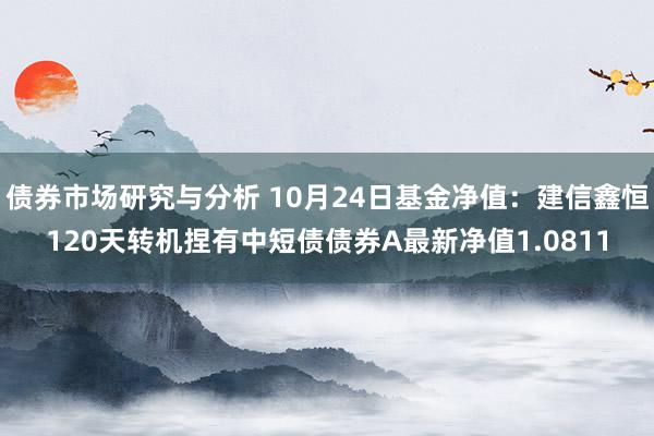 债券市场研究与分析 10月24日基金净值：建信鑫恒120天转机捏有中短债债券A最新净值1.0811