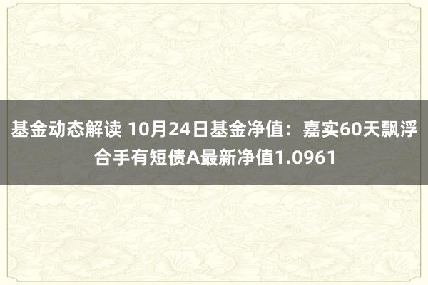 基金动态解读 10月24日基金净值：嘉实60天飘浮合手有短债A最新净值1.0961