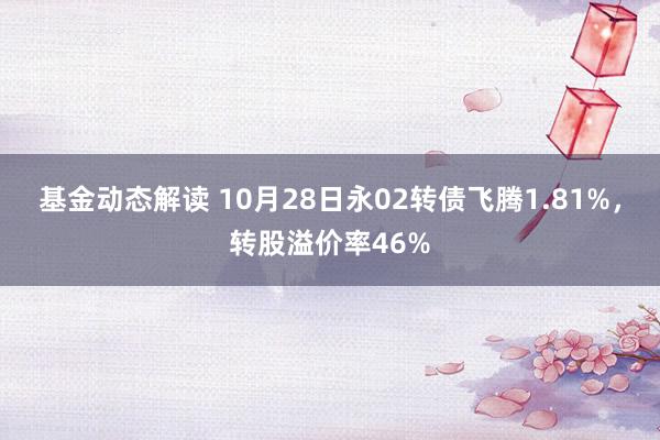 基金动态解读 10月28日永02转债飞腾1.81%，转股溢价率46%