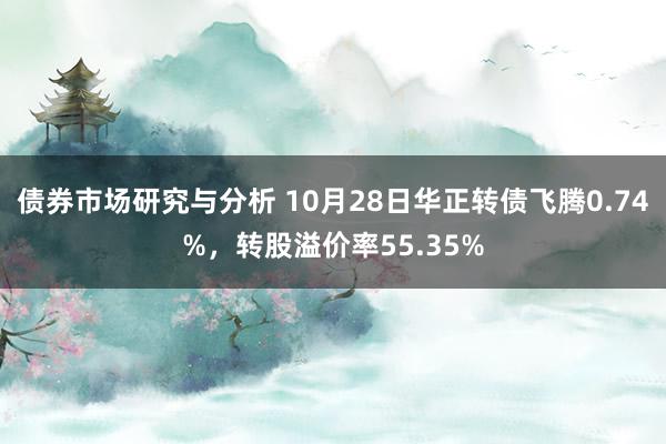 债券市场研究与分析 10月28日华正转债飞腾0.74%，转股溢价率55.35%